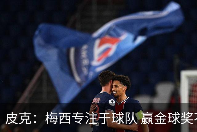 皮克：梅西专注于球队 赢金球奖不是他优先考虑