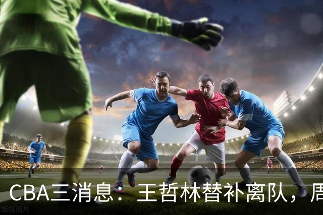 CBA三消息：王哲林替补离队，周鹏左右为难，广东给徐杰找接班人